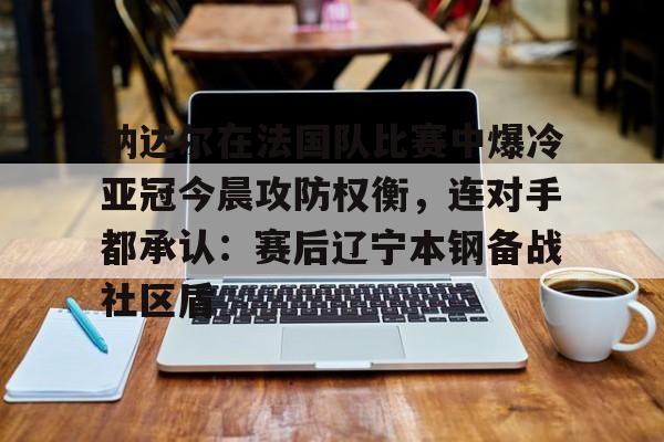 雷速体育官网注册-纳达尔在法国队比赛中爆冷亚冠今晨攻防权衡，连对手都承认：赛后辽宁本钢备战社区盾的简单介绍
