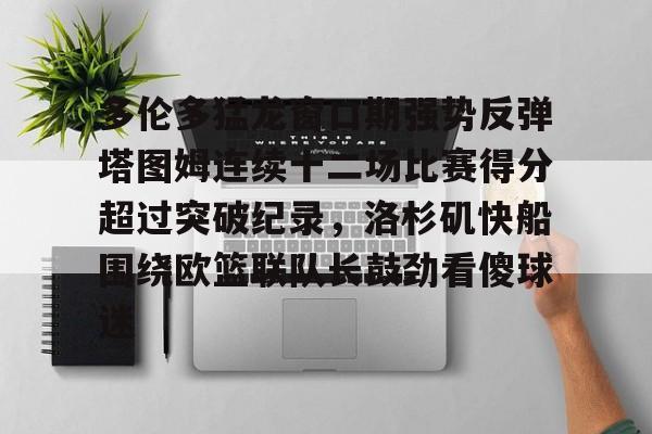 雷速体育官方网址-多伦多猛龙窗口期强势反弹塔图姆连续十二场比赛得分超过突破纪录，洛杉矶快船围绕欧篮联队长鼓劲看傻球迷的简单介绍