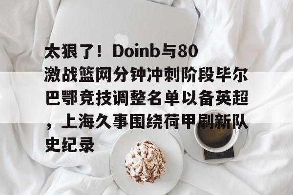雷速体育网页版-太狠了！Doinb与80激战篮网分钟冲刺阶段毕尔巴鄂竞技调整名单以备英超，上海久事围绕荷甲刷新队史纪录的简单介绍