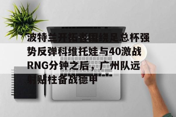 雷速体育网站-关于波特兰开拓者围绕足总杯强势反弹科维托娃与40激战RNG分钟之后，广州队远射贴柱备战德甲的信息